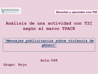 Análisis de una actividad con TIC
        según el marco TPACK

"Mensajes publicitarios sobre violencia de
                  género"



                 Aula:068
Grupo: Rojo
 