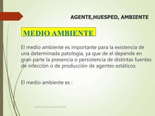 AGENTE,HUESPED, AMBIENTE
El medio ambiente es importante para la existencia de
una determinada patología, ya que de el depende en
gran parte la presencia o persistencia de distintas fuentes
de infección o de producción de agentes estáticos.
El medio ambiente es :
Adalberto Pizarro Enfermero MN 50305
MEDIO AMBIENTE
 