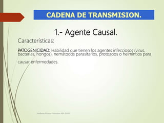 CADENA DE TRANSMISION.
1.- Agente Causal.
Características:
PATOGENICIDAD: Habilidad que tienen los agentes infecciosos (virus,
bacterias, hongos), nemátodos parasitarios, protozoos o helmintios para
causar enfermedades.
Adalberto Pizarro Enfermero MN 50305
 