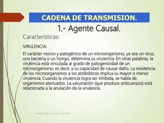 1.- Agente Causal.
Características:
VIRULENCIA:
El carácter nocivo y patogénico de un microorganismo, ya sea un virus,
una bacteria o un hongo, determina su virulencia. En otras palabras, la
virulencia está vinculada al grado de patogenicidad de un
microorganismo, es decir, a su capacidad de causar daño. La resistencia
de los microorganismos a los antibióticos implica su mayor o menor
virulencia. Cuando la virulencia logra ser inhibida, se habla de
organismos atenuados. La vacunación (que produce anticuerpos) está
relacionada a la anulación de la virulencia.
Adalberto Pizarro Enfermero MN 50305
 