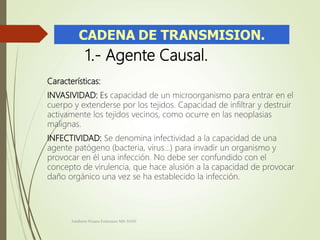 1.- Agente Causal.
Características:
INVASIVIDAD: Es capacidad de un microorganismo para entrar en el
cuerpo y extenderse por los tejidos. Capacidad de infiltrar y destruir
activamente los tejidos vecinos, como ocurre en las neoplasias
malignas.
INFECTIVIDAD: Se denomina infectividad a la capacidad de una
agente patógeno (bacteria, virus...) para invadir un organismo y
provocar en él una infección. No debe ser confundido con el
concepto de virulencia, que hace alusión a la capacidad de provocar
daño orgánico una vez se ha establecido la infección.
Adalberto Pizarro Enfermero MN 50305
 