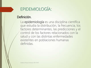 EPIDEMIOLOGÍA:
Definición.
La epidemiología es una disciplina científica
que estudia la distribución, la frecuencia, los
factores determinantes, las predicciones y el
control de los factores relacionados con la
salud y con las distintas enfermedades
existentes en poblaciones humanas
definidas.
Adalberto Pizarro Enfermero MN 50305
 