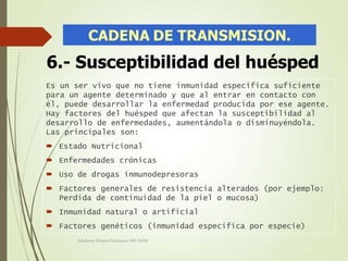 Es un ser vivo que no tiene inmunidad especifica suficiente
para un agente determinado y que al entrar en contacto con
él, puede desarrollar la enfermedad producida por ese agente.
Hay factores del huésped que afectan la susceptibilidad al
desarrollo de enfermedades, aumentándola o disminuyéndola.
Las principales son:
 Estado Nutricional
 Enfermedades crónicas
 Uso de drogas inmunodepresoras
 Factores generales de resistencia alterados (por ejemplo:
Perdida de continuidad de la piel o mucosa)
 Inmunidad natural o artificial
 Factores genéticos (inmunidad específica por especie)
6.- Susceptibilidad del huésped
Adalberto Pizarro Enfermero MN 50305
 