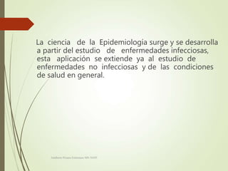 La ciencia de la Epidemiología surge y se desarrolla
a partir del estudio de enfermedades infecciosas,
esta aplicación se extiende ya al estudio de
enfermedades no infecciosas y de las condiciones
de salud en general.
Adalberto Pizarro Enfermero MN 50305
 