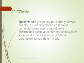 EPIDEMIA:
Epidemia (del griego epi, por sobre y demos,
pueblo), es una descripción en la salud
comunitaria que ocurre cuando una
enfermedad afecta a un número de individuos
superior al esperado en una población
durante un tiempo determinado.
Adalberto Pizarro Enfermero MN 50305
 