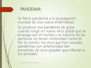 PANDEMIA:
Se llama pandemia a la propagación
mundial de una nueva enfermedad.
Se produce una pandemia de gripe
cuando surge un nuevo virus gripal que se
propaga por el mundo y la mayoría de las
personas no tienen inmunidad contra él.
Por lo común, los virus que han causado
pandemias con anterioridad han
provenido de virus gripales que infectan a
los animales.
Adalberto Pizarro Enfermero MN 50305
 