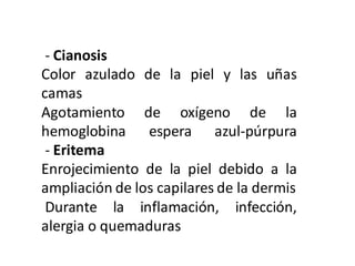 - Cianosis
Color azulado de la piel y las uñas
camas
Agotamiento de oxígeno de la
hemoglobina espera azul-púrpura
- Eritema
Enrojecimiento de la piel debido a la
ampliación de los capilares de la dermis
Durante la inflamación, infección,
alergia o quemaduras
 