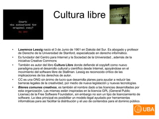 Cultura libre Lawrence Lessig  nacio el 3 de Junio de 1961 en Dakota del Sur. Es abogado y profesor de Derecho de la Universidad de Stanford, especializado en derecho informático. Es fundador del Centro para Internet y la Sociedad de la Universidad , además de la iniciativa Creative Commons También es autor del libro  Cultura Libre  donde defiende el copyleft como nuevo paradigma para el desarrollo cultural y científico desde Internet, apoyándose en el movimiento del software libre de Stallman. Lessig es reconocido crítico de las implicaciones de los derechos de autor. CC es una ONG sin ánimo de lucro que desarrolla planes para ayudar a reducir las barreras legales de la creatividad, por medio de nueva legislación y nuevas tecnologías. Bienes comunes creativos , es también el nombre dado a las licencias desarrolladas por esta organización. Las mismas están inspiradas en la licencia GPL (General Public License) de la Free Software Foundation, sin embargo no son un tipo de licenciamiento de software. La idea principal es posibilitar un modelo legal ayudado por herramientas informáticas para así facilitar la distribución y el uso de contenidos para el dominio público. 