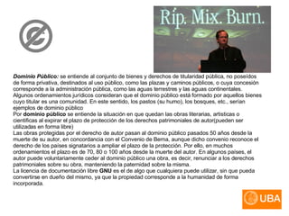 Dominio Público:   se entiende al conjunto de bienes y derechos de titularidad pública, no poseídos de forma privativa, destinados al uso público, como las plazas y caminos públicos, o cuya concesión corresponde a la administración pública, como las aguas terrestres y las aguas continentales. Algunos ordenamientos jurídicos consideran que el dominio público está formado por aquellos bienes cuyo titular es una comunidad. En este sentido, los pastos (su humo), los bosques, etc., serían ejemplos de dominio público Por  dominio público  se entiende la situación en que quedan las obras literarias, artisticas o cientificas al expirar el plazo de protección de los derechos patrimoniales de autor(pueden ser utilizadas en forma libre)  Las obras protegidas por el derecho de autor pasan al dominio público pasados 50 años desde la muerte de su autor, en concordancia con el Convenio de Berna, aunque dicho convenio reconoce el derecho de los países signatarios a ampliar el plazo de la protección. Por ello, en muchos ordenamientos el plazo es de 70, 80 o 100 años desde la muerte del autor. En algunos países, el autor puede voluntariamente ceder al dominio público una obra, es decir, renunciar a los derechos patrimoniales sobre su obra, manteniendo la paternidad sobre la misma. La licencia de documentación libre  GNU  es el de algo que cualquiera puede utilizar, sin que pueda convertirse en dueño del mismo, ya que la propiedad corresponde a la humanidad de forma incorporada.  