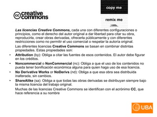 Las licencias Creative Commons ,  cada una con diferentes configuraciones o principios, como el derecho del autor original a dar libertad para citar su obra, reproducirla, crear obras derivadas, ofrecerla públicamente y con diferentes restricciones como no permitir el uso comercial o respetar la autoría original.  Las diferentes licencias  Creative Commons  se basan en combinar distintas propiedades. Estas propiedades son: Attribution  (by): Obliga a citar las fuentes de esos contenidos. El autor debe figurar en los créditos.  Noncommercial  o  NonCommercial  (nc): Obliga a que el uso de los contenidos no pueda tener bonificación económica alguna para quien haga uso de esa licencia.  No Derivative Works  or  NoDerivs  (nd): Obliga a que esa obra sea distribuida inalterada, sin cambios.  ShareAlike  (sa): Obliga a que todas las obras derivadas se distribuyan siempre bajo la misma licencia del trabajo original.  Muchas de las licencias Creative Commons se identifican con el acrónimo  CC , que hace referencia a su nombre 