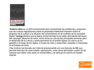 Cultura Libre  es un libro fundamental para comprender los problemas y prejuicios que las nuevas regulaciones sobre la propiedad intelectual imponen sobre el progreso de la cultura y la difusión del conocimiento en el contexto de la sociedad digital.  Lessig  plantea que la lógica comercial bajo la se están articulando las leyes del copyright (derecho de autor, entre otros) es una de las principales barreras para el desarrollo de la cultura y particularmente en el ámbito digital; la cultura se ha gestado a lo largo de los siglos, a través de citas y creaciones, basadas o inspiradas en el trabajo de otros.  Free Culture  fue lanzado por Internet precisamente con una licencia de  CC  que permite todo tipo de usos (citarlo, reproducirlo, crear obras derivadas a partir de él) siempre que estos usos sean no comerciales y se atribuya la autoría al creador original.  
