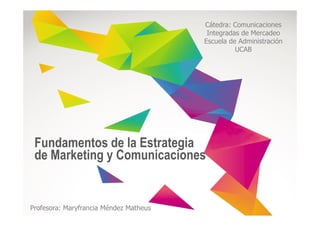 Cátedra: Comunicaciones
Integradas de Mercadeo
Escuela de Administración
UCAB
Fundamentos de la Estrategia
de Marketing y Comunicaciones
Profesora: Maryfrancia Méndez Matheus
 