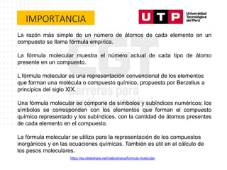 IMPORTANCIA
La razón más simple de un número de átomos de cada elemento en un
compuesto se llama fórmula empírica.
La fórmula molecular muestra el número actual de cada tipo de átomo
presente en un compuesto.
L fórmula molecular es una representación convencional de los elementos
que forman una molécula o compuesto químico, propuesta por Berzelius a
principios del siglo XIX.
Una fórmula molecular se compone de símbolos y subíndices numéricos; los
símbolos se corresponden con los elementos que forman el compuesto
químico representado y los subíndices, con la cantidad de átomos presentes
de cada elemento en el compuesto.
La fórmula molecular se utiliza para la representación de los compuestos
inorgánicos y en las ecuaciones químicas. También es útil en el cálculo de
los pesos moleculares.
https://es.slideshare.net/nellyximena/formula-molecular
 