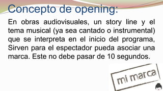 Concepto de opening:
En obras audiovisuales, un story line y el
tema musical (ya sea cantado o instrumental)
que se interpreta en el inicio del programa,
Sirven para el espectador pueda asociar una
marca. Este no debe pasar de 10 segundos.
 