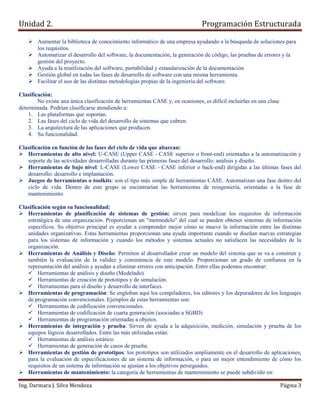 Unidad 2.                                                                       Programación Estructurada

        Aumentar la biblioteca de conocimiento informático de una empresa ayudando a la búsqueda de soluciones para
        los requisitos.
        Automatizar el desarrollo del software, la documentación, la generación de código, las pruebas de errores y la
        gestión del proyecto.
        Ayuda a la reutilización del software, portabilidad y estandarización de la documentación
        Gestión global en todas las fases de desarrollo de software con una misma herramienta.
        Facilitar el uso de las distintas metodologías propias de la ingeniería del software.

Clasificación:
        No existe una única clasificación de herramientas CASE y, en ocasiones, es difícil incluirlas en una clase
determinada. Podrían clasificarse atendiendo a:
    1. Las plataformas que soportan.
    2. Las fases del ciclo de vida del desarrollo de sistemas que cubren.
    3. La arquitectura de las aplicaciones que producen.
    4. Su funcionalidad.

Clasificación en función de las fases del ciclo de vida que abarcan:
   Herramientas de alto nivel: U-CASE (Upper CASE - CASE superior o front-end) orientadas a la automatización y
   soporte de las actividades desarrolladas durante las primeras fases del desarrollo: análisis y diseño.
   Herramientas de bajo nivel: L-CASE (Lower CASE - CASE inferior o back-end) dirigidas a las últimas fases del
   desarrollo: desarrollo e implantación.
   Juegos de herramientas o toolkits: son el tipo más simple de herramientas CASE. Automatizan una fase dentro del
   ciclo de vida. Dentro de este grupo se encontrarían las herramientas de reingeniería, orientadas a la fase de
   mantenimiento.

Clasificación según su funcionalidad:
   Herramientas de planificación de sistemas de gestión: sirven para modelizar los requisitos de información
   estratégica de una organización. Proporcionan un "metmodelo" del cual se pueden obtener sistemas de información
   específicos. Su objetivo principal es ayudar a comprender mejor cómo se mueve la información entre las distintas
   unidades organizativas. Estas herramientas proporcionan una ayuda importante cuando se diseñan nuevas estrategias
   para los sistemas de información y cuando los métodos y sistemas actuales no satisfacen las necesidades de la
   organización.
   Herramientas de Análisis y Diseño: Permiten al desarrollador crear un modelo del sistema que se va a construir y
   también la evaluación de la validez y consistencia de este modelo. Proporcionan un grado de confianza en la
   representación del análisis y ayudan a eliminar errores con anticipación. Entre ellas podemos encontrar:
        Herramientas de análisis y diseño (Modelado).
        Herramientas de creación de prototipos y de simulación.
        Herramientas para el diseño y desarrollo de interfaces.
   Herramientas de programación: Se engloban aquí los compiladores, los editores y los depuradores de los lenguajes
   de programación convencionales. Ejemplos de estas herramientas son:
        Herramientas de codificación convencionales.
        Herramientas de codificación de cuarta generación (asociadas a SGBD)
        Herramientas de programación orientadas a objetos.
   Herramientas de integración y prueba: Sirven de ayuda a la adquisición, medición, simulación y prueba de los
   equipos lógicos desarrollados. Entre las más utilizadas están:
        Herramientas de análisis estático.
        Herramientas de generación de casos de prueba.
   Herramientas de gestión de prototipos: los prototipos son utilizados ampliamente en el desarrollo de aplicaciones,
   para la evaluación de especificaciones de un sistema de información, o para un mejor entendimiento de cómo los
   requisitos de un sistema de información se ajustan a los objetivos perseguidos.
   Herramientas de mantenimiento: la categoría de herramientas de mantenimiento se puede subdividir en:

Ing. Darmara J. Silva Mendoza                                                                                        Página 3
 
