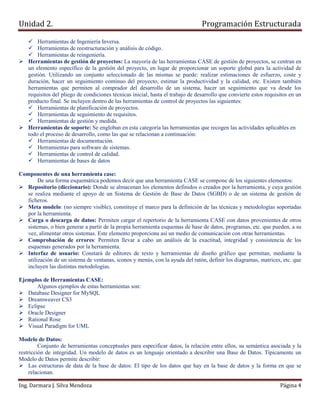 Unidad 2.                                                                        Programación Estructurada

        Herramientas de Ingeniería Inversa.
        Herramientas de reestructuración y análisis de código.
        Herramientas de reingeniería.
    Herramientas de gestión de proyectos: La mayoría de las herramientas CASE de gestión de proyectos, se centran en
    un elemento específico de la gestión del proyecto, en lugar de proporcionar un soporte global para la actividad de
    gestión. Utilizando un conjunto seleccionado de las mismas se puede: realizar estimaciones de esfuerzo, coste y
    duración, hacer un seguimiento continuo del proyecto, estimar la productividad y la calidad, etc. Existen también
    herramientas que permiten al comprador del desarrollo de un sistema, hacer un seguimiento que va desde los
    requisitos del pliego de condiciones técnicas inicial, hasta el trabajo de desarrollo que convierte estos requisitos en un
    producto final. Se incluyen dentro de las herramientas de control de proyectos las siguientes:
        Herramientas de planificación de proyectos.
        Herramientas de seguimiento de requisitos.
        Herramientas de gestión y medida.
    Herramientas de soporte: Se engloban en esta categoría las herramientas que recogen las actividades aplicables en
    todo el proceso de desarrollo, como las que se relacionan a continuación:
        Herramientas de documentación.
        Herramientas para software de sistemas.
        Herramientas de control de calidad.
        Herramientas de bases de datos

Componentes de una herramienta case:
       De una forma esquemática podemos decir que una herramienta CASE se compone de los siguientes elementos:
  Repositorio (diccionario): Donde se almacenan los elementos definidos o creados por la herramienta, y cuya gestión
  se realiza mediante el apoyo de un Sistema de Gestión de Base de Datos (SGBD) o de un sistema de gestión de
  ficheros.
  Meta modelo: (no siempre visible), constituye el marco para la definición de las técnicas y metodologías soportadas
  por la herramienta.
  Carga o descarga de datos: Permiten cargar el repertorio de la herramienta CASE con datos provenientes de otros
  sistemas, o bien generar a partir de la propia herramienta esquemas de base de datos, programas, etc. que pueden, a su
  vez, alimentar otros sistemas. Este elemento proporciona así un medio de comunicación con otras herramientas.
  Comprobación de errores: Permiten llevar a cabo un análisis de la exactitud, integridad y consistencia de los
  esquemas generados por la herramienta.
  Interfaz de usuario: Constará de editores de texto y herramientas de diseño gráfico que permitan, mediante la
  utilización de un sistema de ventanas, iconos y menús, con la ayuda del ratón, definir los diagramas, matrices, etc. que
  incluyen las distintas metodologías.

Ejemplos de Herramientas CASE:
       Algunos ejemplos de estas herramientas son:
   Database Designer for MySQL
   Dreamweaver CS3
   Eclipse
   Oracle Designer
   Rational Rose
   Visual Paradigm for UML

Modelo de Datos:
         Conjunto de herramientas conceptuales para especificar datos, la relación entre ellos, su semántica asociada y la
restricción de integridad. Un modelo de datos es un lenguaje orientado a describir una Base de Datos. Típicamente un
Modelo de Datos permite describir:
     Las estructuras de data de la base de datos: El tipo de los datos que hay en la base de datos y la forma en que se
     relacionan.

Ing. Darmara J. Silva Mendoza                                                                                       Página 4
 