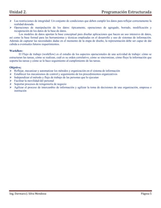 Unidad 2.                                                                      Programación Estructurada

    Las restricciones de integridad: Un conjunto de condiciones que deben cumplir los datos para reflejar correctamente la
    realidad deseada.
    Operaciones de manipulación de los datos: típicamente, operaciones de agregado, borrado, modificación y
    recuperación de los datos de la base de datos.
        Los modelos de datos aportan la base conceptual para diseñar aplicaciones que hacen un uso intensivo de datos,
así como la base formal para las herramientas y técnicas empleadas en el desarrollo y uso de sistemas de información.
Además de capturar las necesidades dadas en el momento de la etapa de diseño, la representación debe ser capaz de dar
cabida a eventuales futuros requerimientos.

Workflow:
        El Flujo de trabajo (workflow) es el estudio de los aspectos operacionales de una actividad de trabajo: cómo se
estructuran las tareas, cómo se realizan, cuál es su orden correlativo, cómo se sincronizan, cómo fluye la información que
soporta las tareas y cómo se le hace seguimiento al cumplimiento de las tareas.

Objetivo;
   Reflejar, mecanizar y automatizar los métodos y organización en el sistema de información
   Establecer los mecanismos de control y seguimiento de los procedimientos organizativos
   Independizar el método y flujo de trabajo de las personas que lo ejecutan
   Facilitar la movilidad del personal
   Soportar procesos de reingeniería de negocio
   Agilizar el proceso de intercambio de información y agilizar la toma de decisiones de una organización, empresa o
   institución




Ing. Darmara J. Silva Mendoza                                                                                   Página 5
 