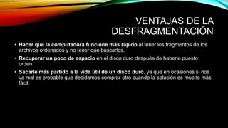 VENTAJAS DE LA
DESFRAGMENTACIÓN
• Hacer que la computadora funcione más rápido al tener los fragmentos de los
archivos ordenados y no tener que buscarlos.
• Recuperar un poco de espacio en el disco duro después de haberle puesto
orden.
• Sacarle más partido a la vida útil de un disco duro, ya que en ocasiones si nos
va mal es probable que decidamos comprar otro cuando la solución es mucho más
fácil.
 