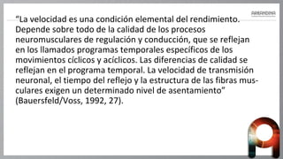 “La velocidad es una condición elemental del rendimiento.
Depende sobre todo de la calidad de los procesos
neuromusculares de regulación y conducción, que se reflejan
en los llamados programas temporales específicos de los
movimientos cíclicos y acíclicos. Las diferencias de calidad se
reflejan en el programa temporal. La velocidad de transmisión
neuronal, el tiempo del reflejo y la estructura de las fibras mus-
culares exigen un determinado nivel de asentamiento”
(Bauersfeld/Voss, 1992, 27).
 