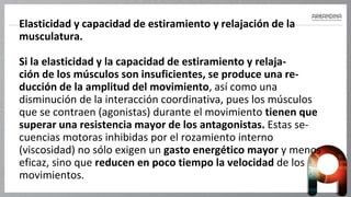 Elasticidad y capacidad de estiramiento y relajación de la
musculatura.
Si la elasticidad y la capacidad de estiramiento y relaja-
ción de los músculos son insuficientes, se produce una re-
ducción de la amplitud del movimiento, así como una
disminución de la interacción coordinativa, pues los músculos
que se contraen (agonistas) durante el movimiento tienen que
superar una resistencia mayor de los antagonistas. Estas se-
cuencias motoras inhibidas por el rozamiento interno
(viscosidad) no sólo exigen un gasto energético mayor y menos
eficaz, sino que reducen en poco tiempo la velocidad de los
movimientos.
 