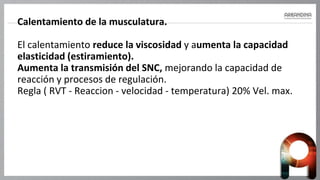 Calentamiento de la musculatura.
El calentamiento reduce la viscosidad y aumenta la capacidad
elasticidad (estiramiento).
Aumenta la transmisión del SNC, mejorando la capacidad de
reacción y procesos de regulación.
Regla ( RVT - Reaccion - velocidad - temperatura) 20% Vel. max.
 