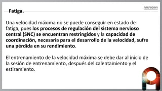 Fatiga.
Una velocidad máxima no se puede conseguir en estado de
fatiga, pues los procesos de regulación del sistema nervioso
central (SNC) se encuentran restringidos y la capacidad de
coordinación, necesaria para el desarrollo de la velocidad, sufre
una pérdida en su rendimiento.
El entrenamiento de la velocidad máxima se debe dar al inicio de
la sesión de entrenamiento, después del calentamiento y el
estiramiento.
 