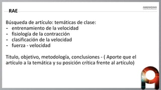 RAE
Búsqueda de artículo: temáticas de clase:
- entrenamiento de la velocidad
- fisiología de la contracción
- clasificación de la velocidad
- fuerza - velocidad
Titulo, objetivo, metodología, conclusiones - ( Aporte que el
artículo a la temática y su posición crítica frente al artículo)
 