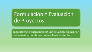 Formulación Y Evaluación
de Proyectos
Todo proyecto busca mejorar una situación, solucionar
una necesidad sentida o un problema existente.
 