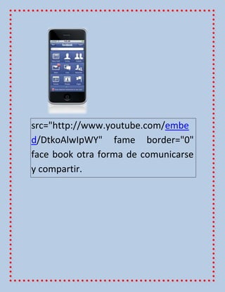 src="http://www.youtube.com/embe
d/DtkoAlwIpWY" fame border="0"
face book otra forma de comunicarse
y compartir.
 