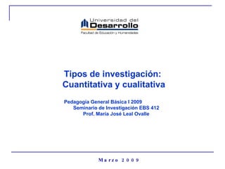 Tipos de investigación:  Cuantitativa y cualitativa Marzo 2009 Pedagogía General Básica I 2009  Seminario de Investigación EBS 412 Prof. María José Leal Ovalle 
