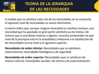 ELEMENTOS CLAVES El esfuerzo es una medida de intensidad. Cuando alguien está motivado, hace un gran esfuerzo. Debemos tomar en cuenta la calidad del esfuerzo al mismo tiempo que su intensidad. El esfuerzo dirigido hacia las metas de la organización, y que es consistente con ellas, es la clase de esfuerzo que debemos buscar. Necesidad significa algún estado interno que hace que ciertas manifestaciones parezcan atractivas. Una necesidad no satisfecha crea una tensión que origina estímulos dentro del individuo. Estos estímulos generan un comportamiento de búsqueda de metas específicas, que de lograrse, satisfarán la necesidad y llevarán a la reducción de la tensión. Así podemos decir que los empleados motivados están en un estado de tensión. 