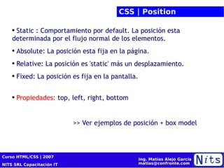 CSS | Position Static : Comportamiento por default. La posición esta determinada por el flujo normal de los elementos. Absolute: La posición esta fija en la página. Relative: La posición es 'static' más un desplazamiento. Fixed: La posición es fija en la pantalla. Propiedades:  top, left, right, bottom >> Ver ejemplos de posición + box model 