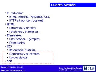 Cuarta Sesión Introducción HTML. Historia. Versiones. CSS. HTTP y tipos de sitios web. HTML Estructura y  sintaxis. Secciones y elementos. Elementos. Clasificación. Ejemplos Formularios CSS Referencia. Sintaxis. Elementos y selectores. Layout tipicos SEO 