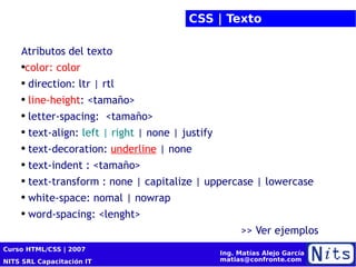CSS | Texto Atributos del texto   color: color direction: ltr | rtl line-height : <tamaño> letter-spacing:  <tamaño> text-align:  left | right  | none | justify text-decoration:  underline  | none text-indent : <tamaño> text-transform : none | capitalize | uppercase | lowercase white-space: nomal | nowrap word-spacing: <lenght> >> Ver ejemplos  