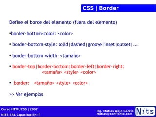 CSS | Border Define el borde del elemento (fuera del elemento)  border-bottom-color: <color> border-bottom-style: solid|dashed|groove|inset|outset|... border-bottom-width: <tamaño> border-top|border-bottom|border-left|border-right:   <tamaño> <style> <color> border:  <tamaño> <style> <color> >> Ver ejemplos  