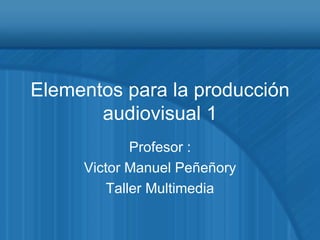 Elementos para la producción audiovisual 1 Profesor : Victor Manuel Peñeñory Taller Multimedia 