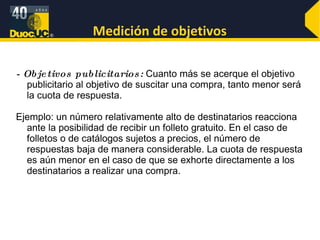 Medición de objetivos - Objetivos publicitarios:  Cuanto más se acerque el objetivo publicitario al objetivo de suscitar una compra, tanto menor será la cuota de respuesta.  Ejemplo: un número relativamente alto de destinatarios reacciona ante la posibilidad de recibir un folleto gratuito. En el caso de folletos o de catálogos sujetos a precios, el número de respuestas baja de manera considerable. La cuota de respuesta es aún menor en el caso de que se exhorte directamente a los destinatarios a realizar una compra.  