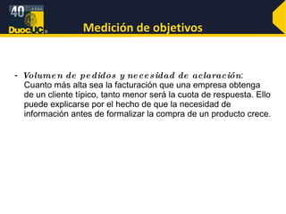 Medición de objetivos -  Volumen de pedidos y necesidad de aclaración : Cuanto más alta sea la facturación que una empresa obtenga de un cliente típico, tanto menor será la cuota de respuesta. Ello puede explicarse por el hecho de que la necesidad de información antes de formalizar la compra de un producto crece. 