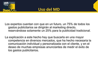 Uso del MD Los expertos cuentan con que en un futuro, un 75% de todos los gastos publicitarios se dirigirán al marketing directo, reservándose solamente un 25% para la publicidad tradicional. La explicación a este hecho hay que buscarla en una mayor competencia en diversos mercados, que ha hecho necesaria la comunicación individual y personalizada con el cliente, y en el deseo de muchas empresas anunciantes de medir el éxito de los gastos publicitarios.  