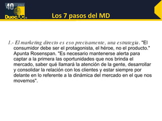Los 7 pasos del MD 1.- El marketing directo es eso precisamente, una estrategia . "El consumidor debe ser el protagonista, el héroe, no el producto." Apunta Rosenspan. "Es necesario mantenerse alerta para captar a la primera las oportunidades que nos brinda el mercado, saber qué llamará la atención de la gente, desarrollar y consolidar la relación con los clientes y estar siempre por delante en lo referente a la dinámica del mercado en el que nos movemos". 