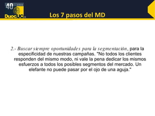 Los 7 pasos del MD 2.- Buscar siempre oportunidades para la segmentación , para la especificidad de nuestras campañas. "No todos los clientes responden del mismo modo, ni vale la pena dedicar los mismos esfuerzos a todos los posibles segmentos del mercado. Un elefante no puede pasar por el ojo de una aguja." 