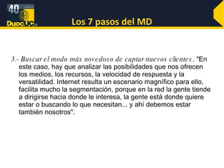 Los 7 pasos del MD 3.- Buscar el modo más novedoso de captar nuevos clientes . "En este caso, hay que analizar las posibilidades que nos ofrecen los medios, los recursos, la velocidad de respuesta y la versatilidad. Internet resulta un escenario magnífico para ello, facilita mucho la segmentación, porque en la red la gente tiende a dirigirse hacia donde le interesa, la gente está donde quiere estar o buscando lo que necesitan... y ahí debemos estar también nosotros". 