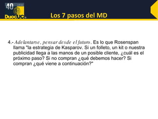 Los 7 pasos del MD 4.-  Adelantarse, pensar desde el futuro . Es lo que Rosenspan llama "la estrategia de Kasparov. Si un folleto, un kit o nuestra publicidad llega a las manos de un posible cliente, ¿cuál es el próximo paso? Si no compran ¿qué debemos hacer? Si compran ¿qué viene a continuación?" 
