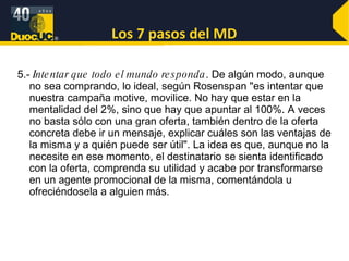 Los 7 pasos del MD 5.-  Intentar que todo el mundo responda . De algún modo, aunque no sea comprando, lo ideal, según Rosenspan "es intentar que nuestra campaña motive, movilice. No hay que estar en la mentalidad del 2%, sino que hay que apuntar al 100%. A veces no basta sólo con una gran oferta, también dentro de la oferta concreta debe ir un mensaje, explicar cuáles son las ventajas de la misma y a quién puede ser útil". La idea es que, aunque no la necesite en ese momento, el destinatario se sienta identificado con la oferta, comprenda su utilidad y acabe por transformarse en un agente promocional de la misma, comentándola u ofreciéndosela a alguien más. 