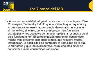 Los 7 pasos del MD 6.-  Tener una mentalidad adaptada a las nuevas tecnologías . Para Rosenspan, "internet y todo lo que la rodea, lo que hay ahora y lo que vendrá, en esencia, no cambia demasiado las cosas en el marketing, si acaso, pone a prueba con más fuerza las estrategias y nos devuelve con mayor rapidez la respuesta de si algo funciona o no". El cambio quizás está en un consumidor mucho más exigente, con poco tiempo, que requiere mucha información, la posibilidad de contrastar la veracidad de lo que le ofertamos y que, no lo olvidemos, es mucho más difícil de conservar que un consumidor tradicional. 