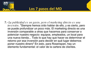 Los 7 pasos del MD 7.-  La publicidad es un gasto, pero el marketing directo es una inversión . "Siempre hemos oído hablar de ello, y es cierto, pero se puede profundizar un poco más. El marketing directo es una inversión comparable a otras que hacemos para conservar o potenciar nuestro negocio: equipos, empleados, un local para una nueva tienda... Todo lo que hay que hacer es determinar el retorno por esa inversión para decidir en qué lugar debemos poner nuestro dinero" En esto, para Rosenspan, hay un elemento fundamental: el valor de la cartera de clientes. 