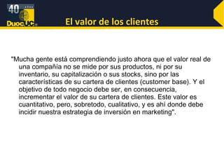 El valor de los clientes "Mucha gente está comprendiendo justo ahora que el valor real de una compañía no se mide por sus productos, ni por su inventario, su capitalización o sus stocks, sino por las características de su cartera de clientes (customer base). Y el objetivo de todo negocio debe ser, en consecuencia, incrementar el valor de su cartera de clientes. Este valor es cuantitativo, pero, sobretodo, cualitativo, y es ahí donde debe incidir nuestra estrategia de inversión en marketing". 