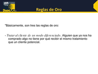 Reglas de Oro "Básicamente, son tres las reglas de oro:  -  Tratar al cliente de un modo diferenciado . Alguien que ya nos ha comprado algo no tiene por qué recibir el mismo tratamiento que un cliente potencial.  