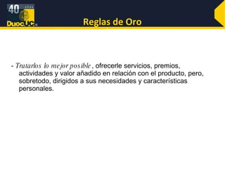 Reglas de Oro -  Tratarlos lo mejor posible , ofrecerle servicios, premios, actividades y valor añadido en relación con el producto, pero, sobretodo, dirigidos a sus necesidades y características personales.  