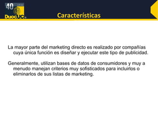 Características La mayor parte del marketing directo es realizado por compañías cuya única función es diseñar y ejecutar este tipo de publicidad.  Generalmente, utilizan bases de datos de consumidores y muy a menudo manejan criterios muy sofisticados para incluirlos o eliminarlos de sus listas de marketing. 